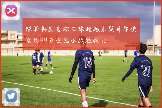 球爹再发言称三球超越东契奇即使场均40分也无法战胜我儿