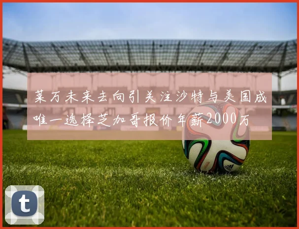 莱万未来去向引关注沙特与美国成唯一选择芝加哥报价年薪2000万