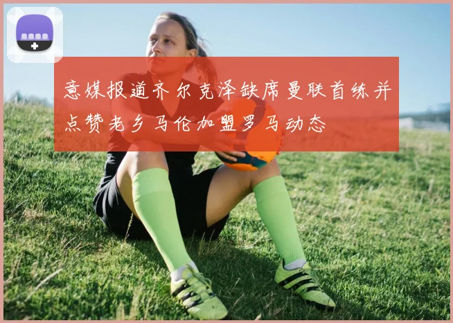 意媒报道齐尔克泽缺席曼联首练并点赞老乡马伦加盟罗马动态