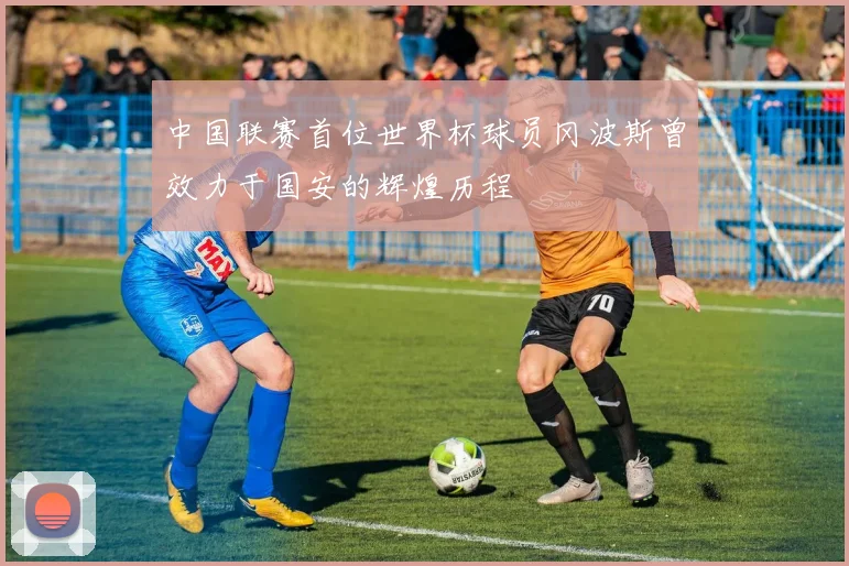 中国联赛首位世界杯球员冈波斯曾效力于国安的辉煌历程