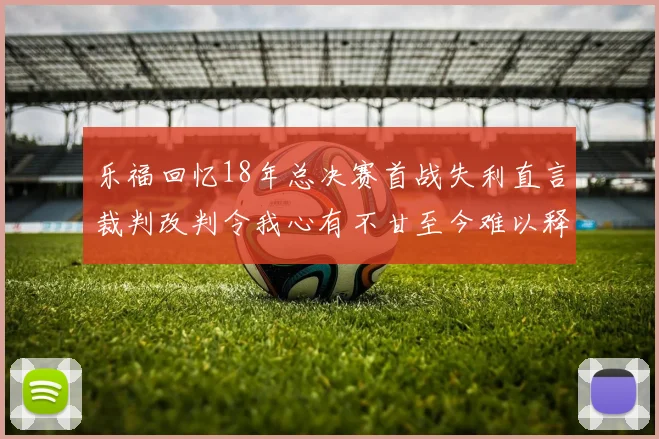 乐福回忆18年总决赛首战失利直言裁判改判令我心有不甘至今难以释怀