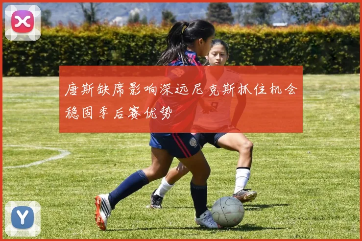 唐斯缺席影响深远尼克斯抓住机会稳固季后赛优势