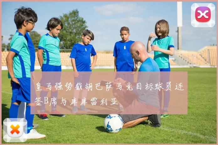 皇马强势截胡巴萨马竞目标球员连签B席与库库雷利亚