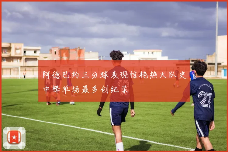 阿德巴约三分球表现惊艳热火队史中锋单场最多创纪录