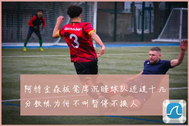 阿特金森板凳席沉睡球队连追十几分教练为何不叫暂停不换人