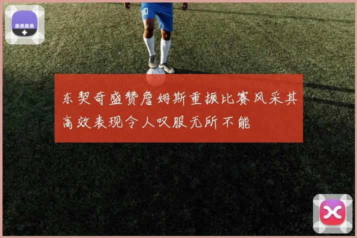东契奇盛赞詹姆斯重振比赛风采其高效表现令人叹服无所不能