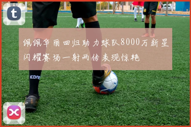 佩佩华丽回归助力球队8000万新星闪耀赛场一射两传表现惊艳