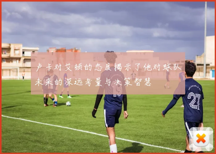 卢卡对艾顿的态度揭示了他对球队未来的深远考量与决策智慧
