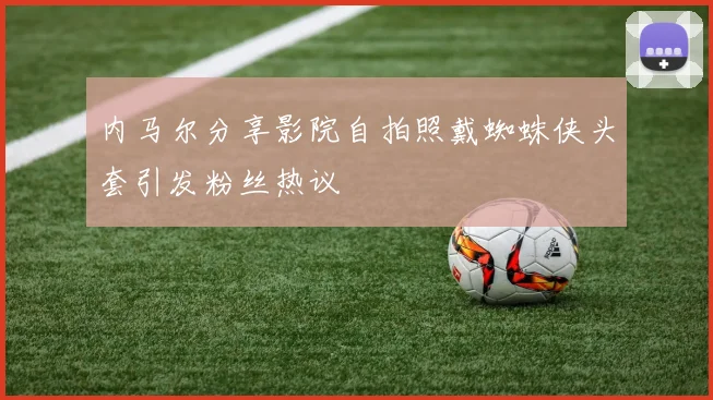 内马尔分享影院自拍照戴蜘蛛侠头套引发粉丝热议