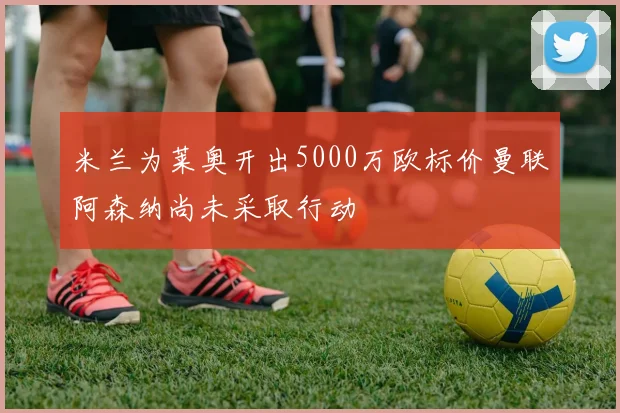 米兰为莱奥开出5000万欧标价曼联阿森纳尚未采取行动