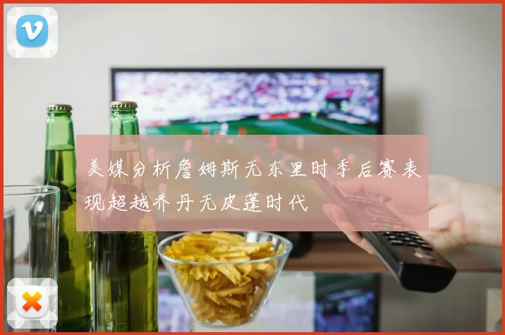 美媒分析詹姆斯无东里时季后赛表现超越乔丹无皮蓬时代