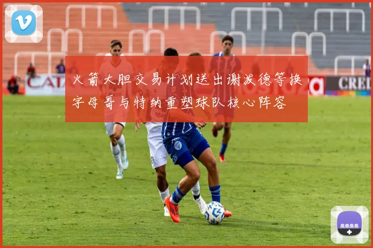 火箭大胆交易计划送出谢泼德等换字母哥与特纳重塑球队核心阵容