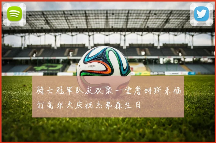 骑士冠军队友欢聚一堂詹姆斯乐福打高尔夫庆祝杰弗森生日