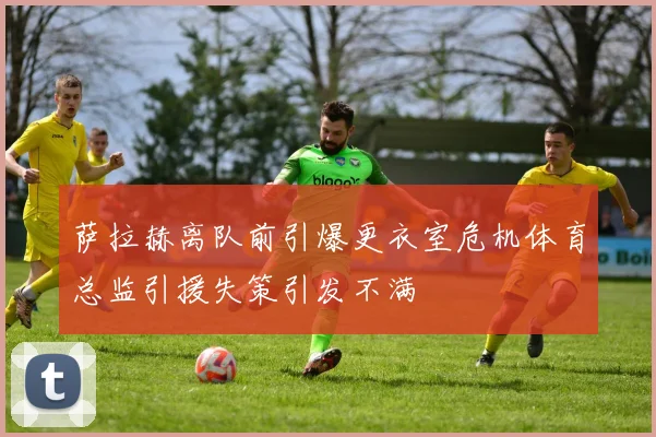萨拉赫离队前引爆更衣室危机体育总监引援失策引发不满