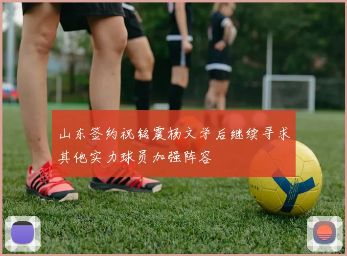 山东签约祝铭震杨文学后继续寻求其他实力球员加强阵容