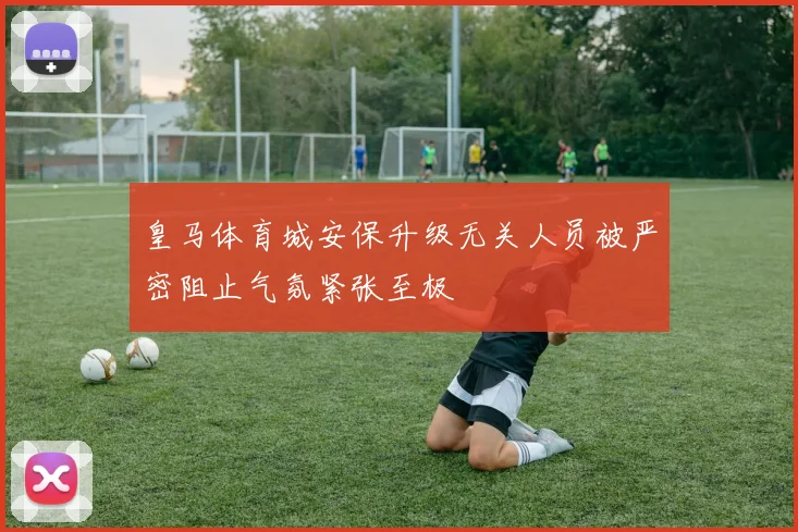 皇马体育城安保升级无关人员被严密阻止气氛紧张至极