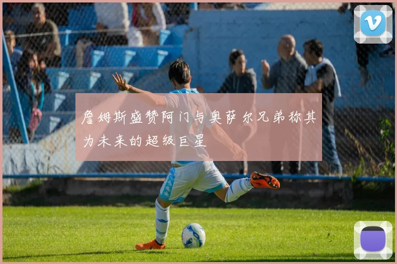 詹姆斯盛赞阿门与奥萨尔兄弟称其为未来的超级巨星