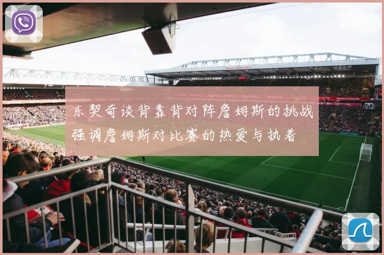 东契奇谈背靠背对阵詹姆斯的挑战强调詹姆斯对比赛的热爱与执着