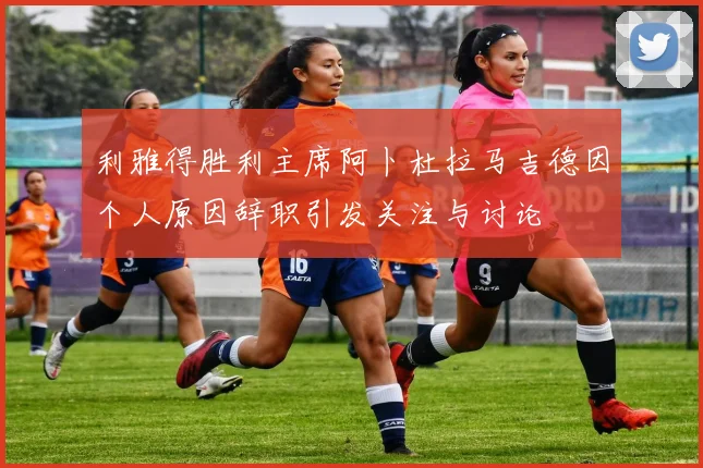 利雅得胜利主席阿卜杜拉马吉德因个人原因辞职引发关注与讨论