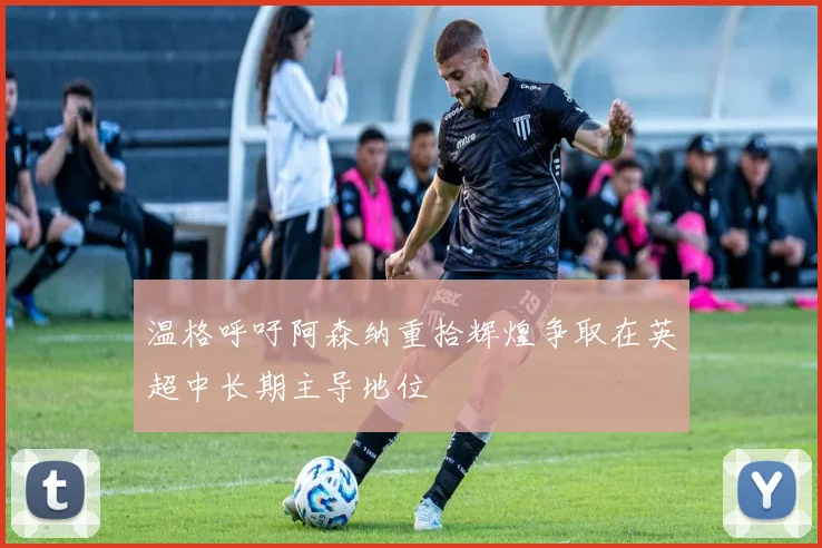 温格呼吁阿森纳重拾辉煌争取在英超中长期主导地位
