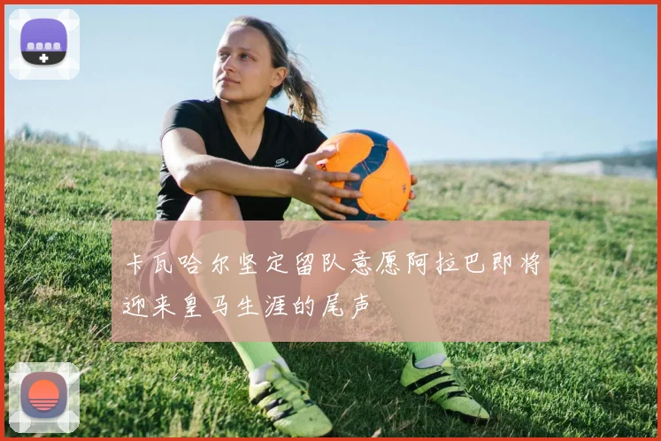 卡瓦哈尔坚定留队意愿阿拉巴即将迎来皇马生涯的尾声