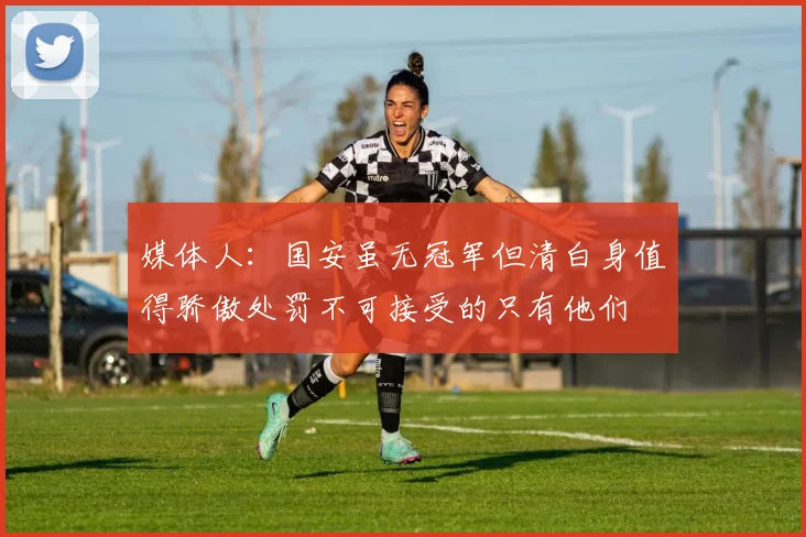 媒体人：国安虽无冠军但清白身值得骄傲处罚不可接受的只有他们